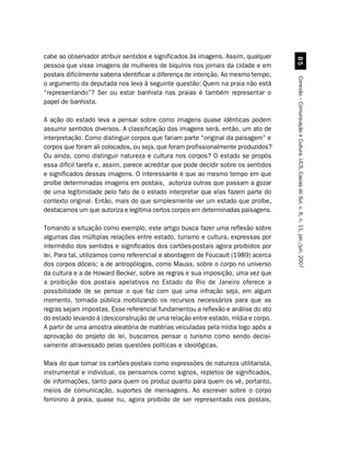 cabe ao observador atribuir sentidos e significados às imagens. Assim, qualquer




                                                                                      #
pessoa que visse imagens de mulheres de biquínis nos jornais da cidade e em
postais dificilmente saberia identificar a diferença de intenção. Ao mesmo tempo,




                                                                                    Conexão – Comunicação e Cultura, UCS, Caxias do Sul, v. 6, n. 11, jan./jun. 2007
o argumento da deputada nos leva à seguinte questão: Quem na praia não está
“representando”? Ser ou estar banhista nas praias é também representar o
papel de banhista.

A ação do estado leva a pensar sobre como imagens quase idênticas podem
assumir sentidos diversos. A classificação das imagens será, então, um ato de
interpretação. Como distinguir corpos que fariam parte “original da paisagem” e
corpos que foram ali colocados, ou seja, que foram profissionalmente produzidos?
Ou ainda, como distinguir natureza e cultura nos corpos? O estado se propôs
essa difícil tarefa e, assim, parece acreditar que pode decidir sobre os sentidos
e significados dessas imagens. O interessante é que ao mesmo tempo em que
proíbe determinadas imagens em postais, autoriza outras que passam a gozar
de uma legitimidade pelo fato de o estado interpretar que elas fazem parte do
contexto original. Então, mais do que simplesmente ver um estado que proíbe,
destacamos um que autoriza e legitima certos corpos em determinadas paisagens.

Tomando a situação como exemplo, este artigo busca fazer uma reflexão sobre
algumas das múltiplas relações entre estado, turismo e cultura, expressas por
intermédio dos sentidos e significados dos cartões-postais agora proibidos por
lei. Para tal, utilizamos como referencial a abordagem de Foucault (1989) acerca
dos corpos dóceis; a de antropólogos, como Mauss, sobre o corpo no universo
da cultura e a de Howard Becker, sobre as regras e sua imposição, uma vez que
a proibição dos postais apelativos no Estado do Rio de Janeiro oferece a
possibilidade de se pensar o que faz com que uma infração seja, em algum
momento, tornada pública mobilizando os recursos necessários para que as
regras sejam impostas. Esse referencial fundamentou a reflexão e análise do ato
do estado levando à (des)construção de uma relação entre estado, mídia e corpo.
A partir de uma amostra aleatória de matérias veiculadas pela mídia logo após a
aprovação do projeto de lei, buscamos pensar o turismo como sendo decisi-
vamente atravessado pelas questões políticas e ideológicas.

Mais do que tomar os cartões-postais como expressões de natureza utilitarista,
instrumental e individual, os pensamos como signos, repletos de significados,
de informações, tanto para quem os produz quanto para quem os vê, portanto,
meios de comunicação, suportes de mensagens. Ao escrever sobre o corpo
feminino à praia, quase nu, agora proibido de ser representado nos postais,
 