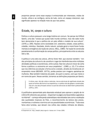 propomos pensar como esse espaço é entrecortado por interesses, visões de
                                                         $
                                                                                                               mundo, ethos e se configura, acima de tudo, como um espaço relacional, cujo
                                                                                                               significado aparece na relação mais do que nas partes.
Siqueira, Euler David de - Siqueira, Denise da Costa O. de. Corpos autorizados: comunicação, poder e turismo




                                                                                                               Estado, lei, corpo e cultura
                                                                                                               Política e cultura possuem uma longa história em comum. No pensar de Clifford
                                                                                                               Geertz, uma das “coisas que quase todo mundo conhece, mas não sabe muito
                                                                                                               bem demonstrar é que a política de um país reflete o modelo de sua cultura”.
                                                                                                               (1978, p. 206). Noções como sociedade civil, soberania, estado, corpo político,
                                                                                                               cidadão, indivíduo, liberdade, direito natural, vontade geral e moral foram funda-
                                                                                                               mentais à emergência da noção de cultura. (HELL, 1989). Tal noção foi construída
                                                                                                               paralelamente à conformação do campo político, principalmente entre os séculos
                                                                                                               XVII e XIX.

                                                                                                               A política é uma obra da cultura, afirma Victor Hell, que escreve também: “Um
                                                                                                               dos princípios da cultura é o de constituir o lugar de interferências entre múltiplas
                                                                                                               atividades políticas e econômicas, entre outras; falar de cultura é incluir de certa
                                                                                                               forma a política e a economia em seus propósitos”. (1989, p. 12). É à cultura
                                                                                                               que nos referimos ao estudar a forma como o estado, através da iniciativa de um
                                                                                                               empresário moral (BECKER, 1977b), proíbe postais com imagens apelativas de
                                                                                                               mulheres. Mas também tratamos de poder, de quem o exerce, com que meios e
                                                                                                               em nome de quem. Nesse sentido, tomamos as definições propostas por Geertz:

                                                                                                                           A cultura, aqui, não são cultos e costumes, mas as estruturas de significado através das
                                                                                                                           quais os homens dão forma à sua experiência, e a política não são golpes e constituições,
                                                                                                                           mas sim uma das principais arenas na qual tais estruturas se desenrolam publicamente.
                                                                                                                           (1978, p. 207).


                                                                                                               A justificativa apresentada pela deputada estadual para aprovar o projeto de lei
                                                                                                               2.813/05 referente aos postais – disponível na página da Assembléia Legislativa
                                                                                                               na Internet4 – começa reforçando estereótipos naturalizados tais como a exaltação
                                                                                                               das qualidades tropicais do País, o reconhecimento da beleza das praias,
                                                                                                               montanhas e mulheres e termina com as possibilidades econômicas: “Toda essa
                                                                                                               fama atrai turistas, que deixam nos cofres das cidades milhares de dólares,

                                                                                                               4 Disponível em: http://alerjln1.alerj.re.gov.br. Acesso em: 9 maio 2006.
 