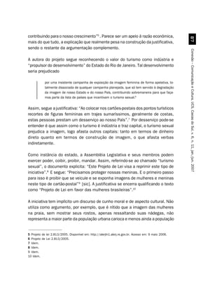 contribuindo para o nosso crescimento”5 . Parece ser um apelo à razão econômica,




                                                                                                         %
mais do que tudo, a explicação que realmente pesa na construção da justificativa,
sendo o restante da argumentação complemento.




                                                                                                       Conexão – Comunicação e Cultura, UCS, Caxias do Sul, v. 6, n. 11, jan./jun. 2007
A autora do projeto segue reconhecendo o valor do turismo como indústria e
“propulsor do desenvolvimento” do Estado do Rio de Janeiro. Tal desenvolvimento
seria prejudicado

            por uma insistente campanha de exposição da imagem feminina de forma apelativa, to-
            talmente dissociada de qualquer campanha planejada, que só tem servido à degradação
            da imagem de nosso Estado e do nosso País, contribuindo sobremaneira para que faça-
            mos parte da lista de países que incentivam o turismo sexual.6


Assim, segue a justificativa: “Ao colocar nos cartões-postais dos pontos turísticos
recortes de figuras femininas em trajes sumaríssimos, geralmente de costas,
estas pessoas prestam um desserviço ao nosso País”.7 Por desserviço pode-se
entender é que assim como o turismo é indústria e traz capital, o turismo sexual
prejudica a imagem, logo afasta outros capitais: tanto em termos de dinheiro
direto quanto em termos de construção de imagem, o que afasta verbas
indiretamente.

Como instância do estado, a Assembléia Legislativa e seus membros podem
exercer poder, coibir, proibir, mandar. Assim, referindo-se ao chamado “turismo
sexual”, o documento explicita: “Este Projeto de Lei visa a reprimir este tipo de
iniciativa”.8 E segue: “Precisamos proteger nossas meninas. E o primeiro passo
para isso é proibir que se veicule e se exponha imagens de mulheres e meninas
neste tipo de cartão-postal”9 [sic]. A justificativa se encerra qualificando o texto
como “Projeto de Lei em favor das mulheres brasileiras”.10

A iniciativa tem implícito um discurso de cunho moral e de aspecto cultural. Não
utiliza como argumento, por exemplo, que é nítido que a imagem das mulheres
na praia, sem mostrar seus rostos, apenas ressaltando suas nádegas, não
representa a maior parte da população urbana carioca e menos ainda a população


5 Projeto de lei 2.813/2005. Disponível em: http://alerjln1.alerj.re.gov.br. Acesso em: 9 maio 2006.
6 Projeto de Lei 2.813/2005.
7 Idem.
8 Idem.
9 Idem.
10 Idem.
 