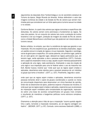 argumentos da deputada Alice Tamborindeguy e os do secretário estadual de
                                                         '
                                                                                                               Turismo da época, Sérgio Ricardo de Almeida. Ambos defendiam o valor das
                                                                                                               imagens turísticas da cidade e do Estado do Rio de Janeiro que seriam man-
Siqueira, Euler David de - Siqueira, Denise da Costa O. de. Corpos autorizados: comunicação, poder e turismo




                                                                                                               chadas pelo que consideram ser um forte apelo para o turismo sexual na cidade
                                                                                                               e no estado.

                                                                                                               Conforme Becker, é a partir dos valores que regras concretas e específicas são
                                                                                                               deduzidas. Os valores seriam como premissas a fundamentar as regras. No
                                                                                                               caso dos postais, há um conjunto de valores tais como a proteção da mulher
                                                                                                               brasileira e de sua imagem, proteção da imagem da cidade do Rio de Janeiro
                                                                                                               como a Cidade Maravilhosa e a do Brasil que não poderiam ser relacionadas ao
                                                                                                               turismo sexual.

                                                                                                               Becker enfatiza, no entanto, que não é a existência da regra que garante a sua
                                                                                                               imposição. Há uma seqüência que, guardando-se as devidas proporções, segue
                                                                                                               um padrão comum à criação de regras e à sua imposição. Segundo o sociólogo,
                                                                                                               vai-se do geral para o específico. Em outras palavras, em primeiro lugar, parte-se
                                                                                                               de um valor geral; em segundo lugar, deduzem-se regras particulares que, em
                                                                                                               terceiro lugar, serão aplicadas a atos e pessoas específicos (1977). Contudo,
                                                                                                               sem o papel do empresário moral, ou seja, aquele a quem interessa pessoalmente
                                                                                                               a aplicação de uma regra, nada aconteceria. Analisando o caso da criação de
                                                                                                               uma regra e sua imposição para uma lei federal sobre o uso da maconha nos
                                                                                                               EUA, Becker buscou mostrar que “onde quer que as regras sejam criadas e
                                                                                                               aplicadas, deveríamos estar atentos para a possível presença de um indivíduo
                                                                                                               ou grupo que toma a iniciativa”. (1977, p. 107). Finalmente, segundo o autor,

                                                                                                               onde quer que as regras sejam criadas e aplicadas, deveríamos encontrar
                                                                                                               pessoas tentando atrair o apoio de grupos coordenados e usando os meios
                                                                                                               de comunicação disponíveis para desenvolver um clima favorável de opinião.
                                                                                                               Onde não se desenvolve tal apoio, podemos esperar o fracasso da iniciativa. E
                                                                                                               onde quer que as regras sejam criadas e aplicadas, esperamos que os processos
                                                                                                               de imposição sejam moldados pela complexidade da organização, repousan-
                                                                                                               do sobre uma base de acordos compartilhados em grupos mais simples
                                                                                                               e resultando de manobras e barganhas políticas numa estrutura complexa.
                                                                                                               (1977, p. 107).

                                                                                                               Chamamos a atenção para o fato de que a imposição “ocorre quando alguém
                                                                                                               trila o apito, tornando a imposição necessária, ao ver alguma vantagem em
                                                                                                               fazê-lo”. (BECKER, 1977, p. 87). Contudo, como escreveu Galbraith (1986), a
 