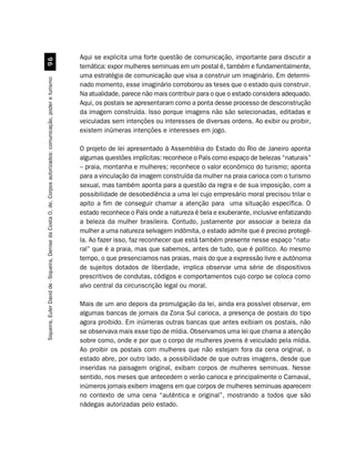 Aqui se explicita uma forte questão de comunicação, importante para discutir a
                                                         '$
                                                                                                               temática: expor mulheres seminuas em um postal é, também e fundamentalmente,
                                                                                                               uma estratégia de comunicação que visa a construir um imaginário. Em determi-
Siqueira, Euler David de - Siqueira, Denise da Costa O. de. Corpos autorizados: comunicação, poder e turismo




                                                                                                               nado momento, esse imaginário corroborou as teses que o estado quis construir.
                                                                                                               Na atualidade, parece não mais contribuir para o que o estado considera adequado.
                                                                                                               Aqui, os postais se apresentaram como a ponta desse processo de desconstrução
                                                                                                               da imagem construída. Isso porque imagens não são selecionadas, editadas e
                                                                                                               veiculadas sem intenções ou interesses de diversas ordens. Ao exibir ou proibir,
                                                                                                               existem inúmeras intenções e interesses em jogo.

                                                                                                               O projeto de lei apresentado à Assembléia do Estado do Rio de Janeiro aponta
                                                                                                               algumas questões implícitas: reconhece o País como espaço de belezas “naturais”
                                                                                                               – praia, montanha e mulheres; reconhece o valor econômico do turismo; aponta
                                                                                                               para a vinculação da imagem construída da mulher na praia carioca com o turismo
                                                                                                               sexual, mas também aponta para a questão da regra e de sua imposição, com a
                                                                                                               possibilidade de desobediência a uma lei cujo empresário moral precisou trilar o
                                                                                                               apito a fim de conseguir chamar a atenção para uma situação específica. O
                                                                                                               estado reconhece o País onde a natureza é bela e exuberante, inclusive enfatizando
                                                                                                               a beleza da mulher brasileira. Contudo, justamente por associar a beleza da
                                                                                                               mulher a uma natureza selvagem indômita, o estado admite que é preciso protegê-
                                                                                                               la. Ao fazer isso, faz reconhecer que está também presente nesse espaço “natu-
                                                                                                               ral” que é a praia, mas que sabemos, antes de tudo, que é político. Ao mesmo
                                                                                                               tempo, o que presenciamos nas praias, mais do que a expressão livre e autônoma
                                                                                                               de sujeitos dotados de liberdade, implica observar uma série de dispositivos
                                                                                                               prescritivos de condutas, códigos e comportamentos cujo corpo se coloca como
                                                                                                               alvo central da circunscrição legal ou moral.

                                                                                                               Mais de um ano depois da promulgação da lei, ainda era possível observar, em
                                                                                                               algumas bancas de jornais da Zona Sul carioca, a presença de postais do tipo
                                                                                                               agora proibido. Em inúmeras outras bancas que antes exibiam os postais, não
                                                                                                               se observava mais esse tipo de mídia. Observamos uma lei que chama a atenção
                                                                                                               sobre como, onde e por que o corpo de mulheres jovens é veiculado pela mídia.
                                                                                                               Ao proibir os postais com mulheres que não estejam fora da cena original, o
                                                                                                               estado abre, por outro lado, a possibilidade de que outras imagens, desde que
                                                                                                               inseridas na paisagem original, exibam corpos de mulheres seminuas. Nesse
                                                                                                               sentido, nos meses que antecedem o verão carioca e principalmente o Carnaval,
                                                                                                               inúmeros jornais exibem imagens em que corpos de mulheres seminuas aparecem
                                                                                                               no contexto de uma cena “autêntica e original”, mostrando a todos que são
                                                                                                               nádegas autorizadas pelo estado.
 
