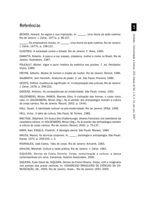 Referências




                                                                                                   '%
BECKER, Howard. As regras e sua imposição. In: ______. Uma teoria da ação coletiva.




                                                                                                 Conexão – Comunicação e Cultura, UCS, Caxias do Sul, v. 6, n. 11, jan./jun. 2007
Rio de Janeiro: J. Zahar, 1977a. p. 86-107.
______. Os empresários morais. In: ______. Uma teoria da ação coletiva. Rio de Janeiro:
J. Zahar, 1977b. p. 108-121.
CLASTRES. A sociedade contra o Estado. Rio de Janeiro: F. Alves, 1990.
DAMATTA, Roberto. A casa e a rua: espaço, cidadania, mulher e morte no Brasil. Rio de
Janeiro: Guanabara, 1987.
FOUCAULT, Michel. Vigiar e punir: história da violência nas prisões. 7. ed. Petrópolis:
Vozes, 1989.
FREYRE, Gilberto. Modos de homem e modas de mulher. Rio de Janeiro: Record, 1986.
GALBRAITH, John Kenneth. Anatomia do poder. 2. ed. São Paulo: Pioneira, 1986.
GEERTZ, Clifford. A política do significado. In: A interpretação das culturas. Rio de Janeiro:
J. Zahar, 1978. p. 206-222.
GIDDENS, Anthony. As conseqüências da modernidade. São Paulo: Unesp, 1991.
GOLDENBERG, Mirian; RAMOS, Marcelo Silva. A civilização das formas: o corpo como
valor. In: GOLDENBERG, Mirian (Org.). Nu  vestido: dez antropólogos revelam a cultura
do corpo carioca. Rio de Janeiro: Record, 2002. p. 19-40.
HALL, Stuart. A identidade cultural na pós-modernidade. Rio de Janeiro: DPA, 1999.
HELL, Victor. A idéia de cultura. São Paulo: M. Fontes, 1989.
MALYSSE, Stéphane. Em busca dos (H)alteres-ego: olhares franceses nos bastidores da
corpolatria carioca. In: GOLDENBERG, Mirian (Org.). Nu  vestido: dez antropólogos revelam
a cultura do corpo carioca. Rio de Janeiro: Record, 2002. p. 79-137.
MARX, Karl; ENGELS, Friedrich. A ideologia alemã. São Paulo: Moraes, 1984.
MAUSS, Marcel. As técnicas corporais. In: _____. Sociologia e antropologia. São Paulo:
Edusp, 1974. p. 209-234. v. 2.
RODRIGUES, José Carlos. Tabu do corpo. Rio de Janeiro: Achiamé, 1983.
SAHLINS, Marshall. Cultura e razão prática. Rio de Janeiro: J. Zahar, 1981.
SIQUEIRA, Denise da Costa Oliveira. Corpo, comunicação e cultura: a dança
contemporânea em cena. Campinas: Autores Associados, 2006.
SIQUEIRA, Euler David de; SIQUEIRA, Denise da Costa Oliveira. Corpo, mito e imaginário
nos postais das praias cariocas. In: CONGRESSO BRASILEIRO DE CIÊNCIAS DA CO-
MUNICAÇÃO, 28., 2005. Rio de Janeiro. Anais... Rio de Janeiro: UERJ, 2005.
 