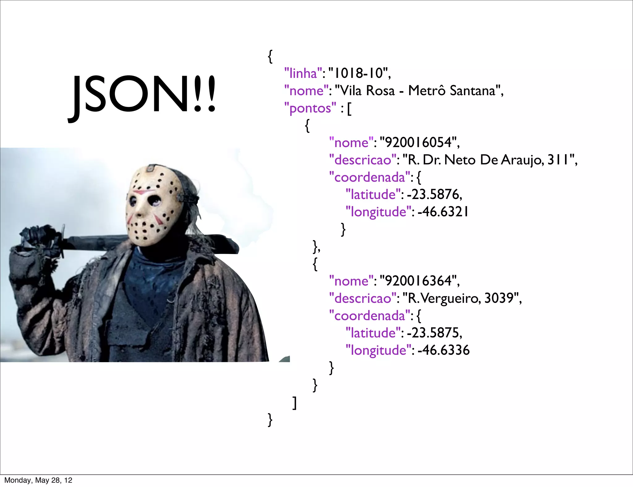{


                 JSON!!
                                "linha": "1018-10",
                                "nome": "Vila Rosa - Metrô Santana",
                                "pontos" : [
                                    {
                          	

            "nome": "920016054",
                          	

            "descricao": "R. Dr. Neto De Araujo, 311",
                          	

            "coordenada": {
                          	

               "latitude": -23.5876,
                          	

               "longitude": -46.6321
                                           }
                          	

         },
                          	

         {
                          	

            "nome": "920016364",
                          	

            "descricao": "R.Vergueiro, 3039",
                          	

            "coordenada": {
                          	

               "latitude": -23.5875,
                          	

               "longitude": -46.6336
                          	

            }
                          	

         }
                                  ]
                          }


Monday, May 28, 12
 