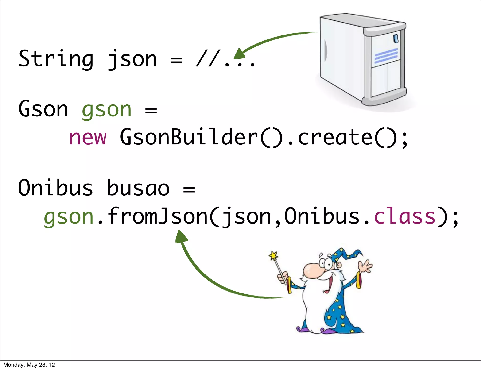 String json = //...

     Gson gson =
         new GsonBuilder().create();

     Onibus busao =
       gson.fromJson(json,Onibus.class);




Monday, May 28, 12
 