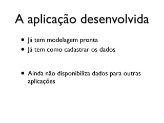 A aplicação desenvolvida
 • Já tem modelagem pronta
 • Já tem como cadastrar os dados

 • Ainda não disponibiliza dados para outras
   aplicações
 