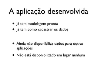 A aplicação desenvolvida
 • Já tem modelagem pronta
 • Já tem como cadastrar os dados

 • Ainda não disponibiliza dados para outras
   aplicações
 • Não está disponibilizado em lugar nenhum
 