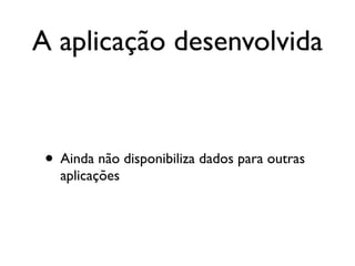A aplicação desenvolvida



 • Ainda não disponibiliza dados para outras
   aplicações
 