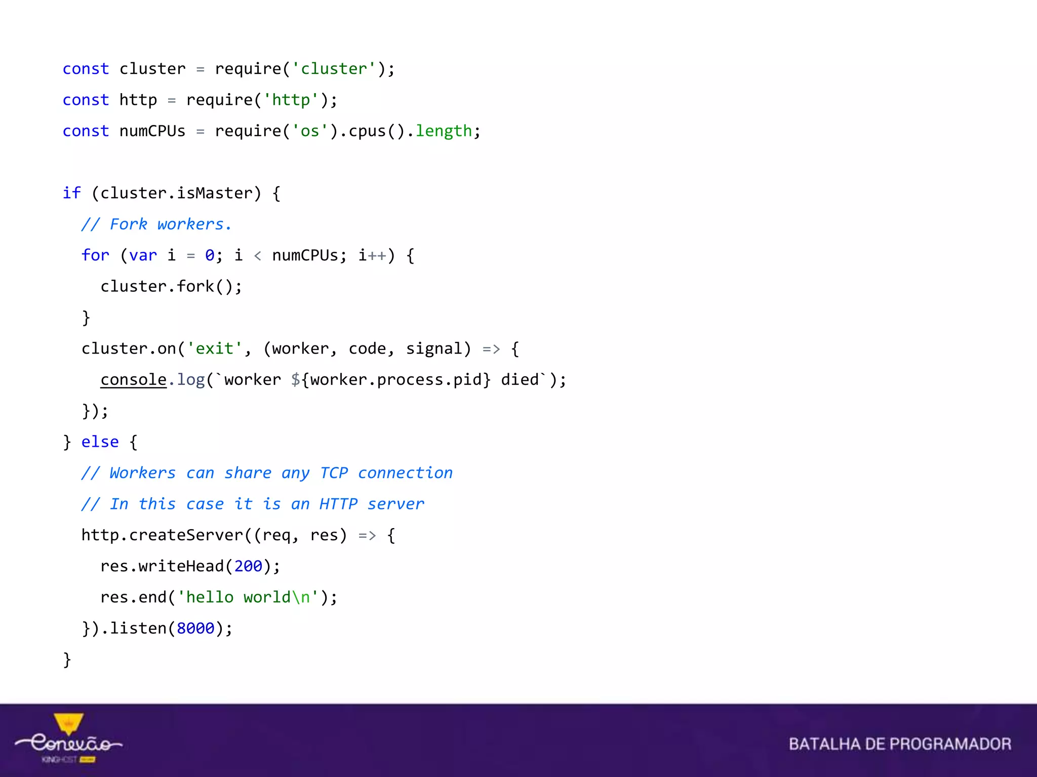 const cluster = require('cluster');
const http = require('http');
const numCPUs = require('os').cpus().length;
if (cluster.isMaster) {
// Fork workers.
for (var i = 0; i < numCPUs; i++) {
cluster.fork();
}
cluster.on('exit', (worker, code, signal) => {
console.log(`worker ${worker.process.pid} died`);
});
} else {
// Workers can share any TCP connection
// In this case it is an HTTP server
http.createServer((req, res) => {
res.writeHead(200);
res.end('hello worldn');
}).listen(8000);
}
 
