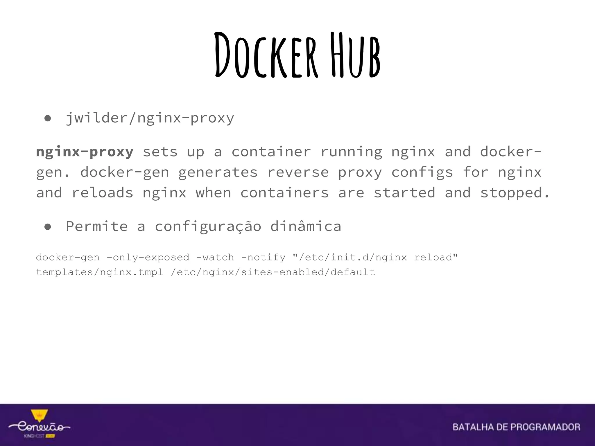 DockerHub
● jwilder/nginx-proxy
nginx-proxy sets up a container running nginx and docker-
gen. docker-gen generates reverse proxy configs for nginx
and reloads nginx when containers are started and stopped.
● Permite a configuração dinâmica
docker-gen -only-exposed -watch -notify "/etc/init.d/nginx reload"
templates/nginx.tmpl /etc/nginx/sites-enabled/default
 