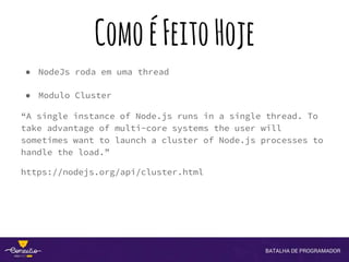ComoéFeitoHoje
● NodeJs roda em uma thread
● Modulo Cluster
“A single instance of Node.js runs in a single thread. To
take advantage of multi-core systems the user will
sometimes want to launch a cluster of Node.js processes to
handle the load.”
https://nodejs.org/api/cluster.html
 
