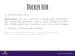 DockerHub
● jwilder/nginx-proxy
nginx-proxy sets up a container running nginx and docker-
gen. docker-gen generates reverse proxy configs for nginx
and reloads nginx when containers are started and stopped.
● Permite a configuração dinâmica
docker-gen -only-exposed -watch -notify "/etc/init.d/nginx reload"
templates/nginx.tmpl /etc/nginx/sites-enabled/default
 