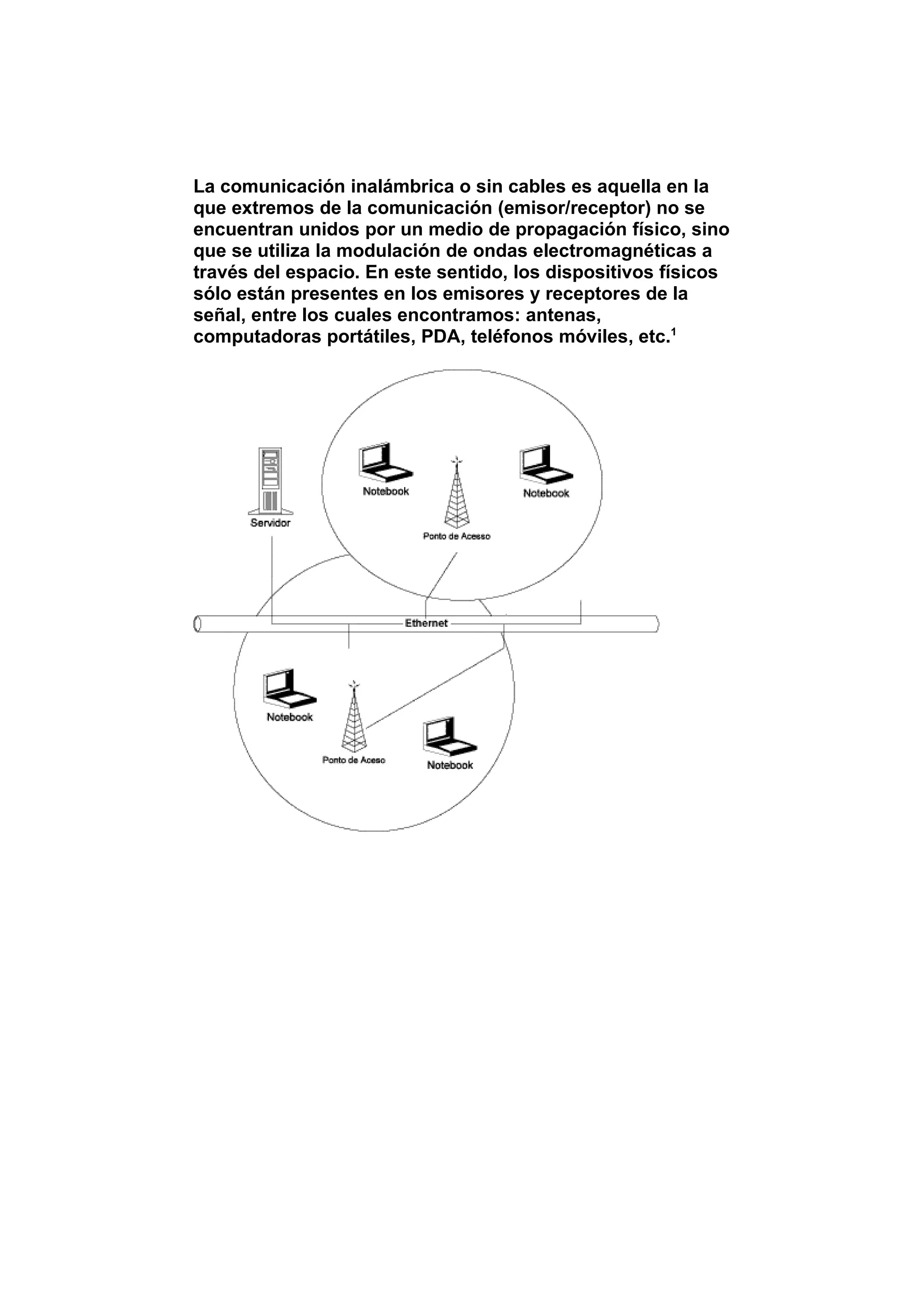 La comunicación inalámbrica o sin cables es aquella en la
que extremos de la comunicación (emisor/receptor) no se
encuentran unidos por un medio de propagación físico, sino
que se utiliza la modulación de ondas electromagnéticas a
través del espacio. En este sentido, los dispositivos físicos
sólo están presentes en los emisores y receptores de la
señal, entre los cuales encontramos: antenas,
computadoras portátiles, PDA, teléfonos móviles, etc.1
 
