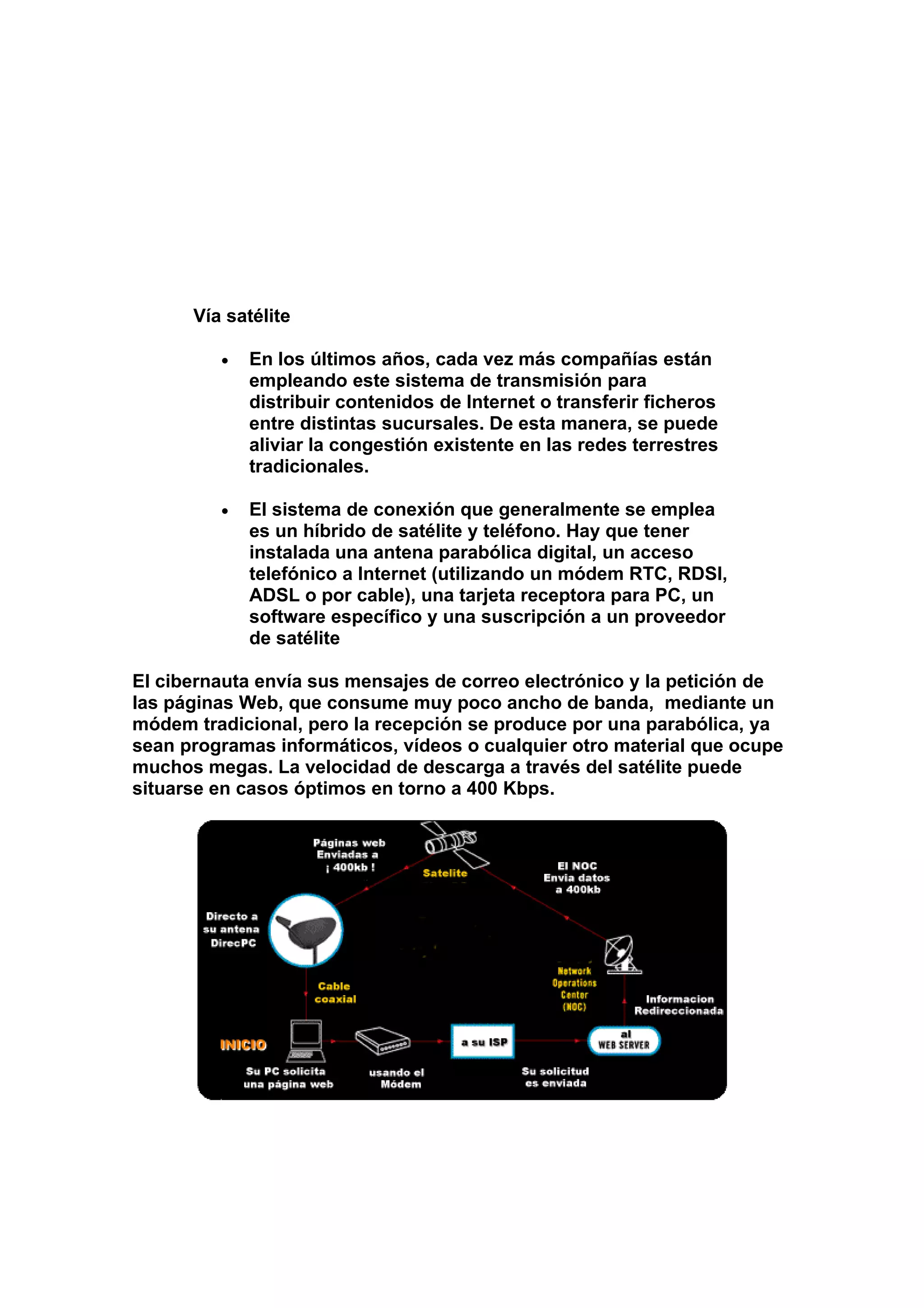 Vía satélite

         •   En los últimos años, cada vez más compañías están
             empleando este sistema de transmisión para
             distribuir contenidos de Internet o transferir ficheros
             entre distintas sucursales. De esta manera, se puede
             aliviar la congestión existente en las redes terrestres
             tradicionales.

         •   El sistema de conexión que generalmente se emplea
             es un híbrido de satélite y teléfono. Hay que tener
             instalada una antena parabólica digital, un acceso
             telefónico a Internet (utilizando un módem RTC, RDSI,
             ADSL o por cable), una tarjeta receptora para PC, un
             software específico y una suscripción a un proveedor
             de satélite

El cibernauta envía sus mensajes de correo electrónico y la petición de
las páginas Web, que consume muy poco ancho de banda, mediante un
módem tradicional, pero la recepción se produce por una parabólica, ya
sean programas informáticos, vídeos o cualquier otro material que ocupe
muchos megas. La velocidad de descarga a través del satélite puede
situarse en casos óptimos en torno a 400 Kbps.
 