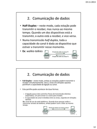 19-11-2013

2. Comunicação de dados
• Half-Duplex – neste modo, cada estação pode
transmitir e receber, mas nunca ao mesmo
tempo. Quando um dos dispositivos está a
transmitir, o outro está a receber, e vice-versa.
• Numa transmissão half-duplex, toda a
capacidade do canal é dada ao dispositivo que
estiver a transmitir nesse momento.
• Ex: walkie-talkies
23

2. Comunicação de dados
• Full-Duplex – neste modo, ambas as estações podem transmitir e
receber simultaneamente. Isto é, sinais em direções opostas
partilham a capacidade da ligação ou canal.
• Esta partilha pode acontecer de duas formas:
– A ligação possui dois caminhos físicos de transmissão distintos
(separados), um para enviar e o outro para receber.
– A capacidade do canal é dividida entre os sinais, viajando em direções
opostas.
Ex: canal de voz da rede telefónica. Quando duas pessoas estão a
comunicar através do telefone, ambas podem ouvir e falar ao mesmo
tempo.

24

12

 