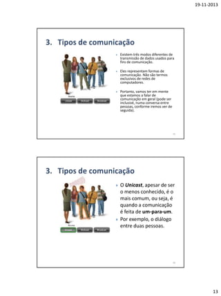 19-11-2013



Existem três modos diferentes de
transmissão de dados usados para
fins de comunicação.



Eles representam formas de
comunicação. Não são termos
exclusivos de redes de
computadores.



Portanto, vamos ter em mente
que estamos a falar de
comunicação em geral (pode ser
inclusivé, numa conversa entre
pessoas, conforme iremos ver de
seguida).

25





O Unicast, apesar de ser
o menos conhecido, é o
mais comum, ou seja, é
quando a comunicação
é feita de um-para-um.
Por exemplo, o diálogo
entre duas pessoas.

26

13

 