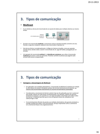 19-11-2013

• Multicast
•

É um método ou técnica de transmissão de um pacote de dados para múltiplos destinos ao mesmo
tempo.

•

Durante uma transmissão multicast, o transmissor envia os pacotes de dados somente uma vez,
ficando a cargo dos receptores captarem esta transmissão e reproduzi-la.

•

Esta técnica diminui consideravelmente o tráfego em diversas situações, como por exemplo,
quando vários clientes estão a assistir à transmissão de um jogo de futebol, propagado por um
servidor.

•

Um exemplo de transmissão multicast é a televisão por assinatura, que utiliza a transmissão
multicast para enviar o sinal aos assinantes. Portanto, somente as pessoas que pagarem pelo
serviço terão acesso à programação.
31

•

Vantagens e desvantagens do Multicast:
– Em aplicações com múltiplos destinatários, a transmissão via Multicast é vantajosa em relação
às alternativas de Unicast e Broadcast, porque não há envio desnecessário de pacotes: os
mesmos são encaminhados exactamente ao conjunto de destinatários pretendidos.
– Considerando o crescimento da Internet, existem hoje em dia aplicações que tem o potencial
para atingir milhares de cibernautas simultaneamente. Por exemplo, milhares de pessoas
assistirem em directo a um concerto ou a um jogo de futebol, transmitido com áudio e vídeo
via Internet. O Multicast permite que se sirva um grande número de utilizadores sem
sobrecarregar a rede.
– O encaminhamento eficiente da pacotes aos múltiplos destinatários não garante entretanto a
entrega confiável dos dados; mais precisamente, serviços importantes como o controle de
erro, controle de fluxos e de congestionamento.

32

16

 