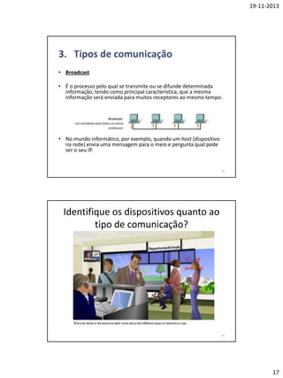 19-11-2013

• Broadcast
• É o processo pelo qual se transmite ou se difunde determinada
informação, tendo como principal característica, que a mesma
informação será enviada para muitos receptores ao mesmo tempo.

• No mundo informático, por exemplo, quando um host (dispositivo
na rede) envia uma mensagem para o meio e pergunta qual pode
ser o seu IP.

33

Identifique os dispositivos quanto ao
tipo de comunicação?

34

17

 