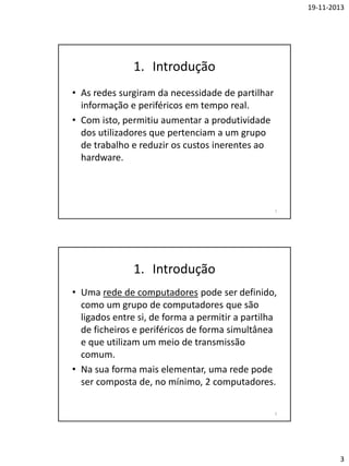 19-11-2013

1. Introdução
• As redes surgiram da necessidade de partilhar
informação e periféricos em tempo real.
• Com isto, permitiu aumentar a produtividade
dos utilizadores que pertenciam a um grupo
de trabalho e reduzir os custos inerentes ao
hardware.

5

1. Introdução
• Uma rede de computadores pode ser definido,
como um grupo de computadores que são
ligados entre si, de forma a permitir a partilha
de ficheiros e periféricos de forma simultânea
e que utilizam um meio de transmissão
comum.
• Na sua forma mais elementar, uma rede pode
ser composta de, no mínimo, 2 computadores.
6

3

 