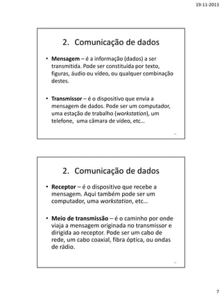 19-11-2013

2. Comunicação de dados
• Mensagem – é a informação (dados) a ser
transmitida. Pode ser constituída por texto,
figuras, áudio ou vídeo, ou qualquer combinação
destes.
• Transmissor – é o dispositivo que envia a
mensagem de dados. Pode ser um computador,
uma estação de trabalho (workstation), um
telefone, uma câmara de vídeo, etc…
13

2. Comunicação de dados
• Receptor – é o dispositivo que recebe a
mensagem. Aqui também pode ser um
computador, uma workstation, etc…
• Meio de transmissão – é o caminho por onde
viaja a mensagem originada no transmissor e
dirigida ao receptor. Pode ser um cabo de
rede, um cabo coaxial, fibra óptica, ou ondas
de rádio.
14

7

 