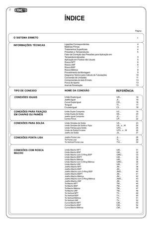 Ligações Correspondentes 4
Matérias Primas 4
Tratamentos Superficiais 4
Pressões e Temperaturas 5
Fator de Correção das Pressões para Aplicação em
Temperatura elevadas 5
Aplicação em Fluidos não Usuais 5
Rosca NPT 6
Rosca UNF 6
Rosca BSP 7
Rosca Métrica 8
Procedimento de Montagem 9
Diagrama Teórico para Cálculo de Tubulações 10
Conversão de Unidades 11
Componentes do lado Ermeto 13
Porca de Aperto 13
Anel de Penetração 13
União Dupla Igual
Joelho Igual
Curva Dupla Igual
Te Igual
Cruzeta Igual
União Dupla Comprida
União Dupla de Solda
Joelho Igual Comprido
Contra Porca
União Simples de Solda
União Simples de Solda a Topo
União Fêmea para Solda
União de Solda Encaixe
Joelho de Solda
Joelho Ponta Lisa
Te Ponta Lisa
Te Vertical Ponta Lisa
União Macho NPT
União Macho BSP
União Macho com O-Ring BSP
União Macho BSPT
União Macho Métrica
União Macho com O-Ring Métrica
União Macho UNF
Joelho Macho NPT
Joelho Macho BSP
Joelho Macho com O-Ring BSP
Joelho Macho BSPT
Joelho Macho Métrica
Joelho Macho com O-Ring Métrica
Joelho Macho UNF
Te Macho NPT
Te Macho BSP
Te Macho Métrica
Te Macho UNF
Te Vertical NPT
Te Vertical BSP
Te Vertical Métrica
Te Vertical UNF
Curva Macho NPT
Curva Macho BSP
Curva Macho Métrica
1
Página
O SISTEMA ERMETO
INFORMAÇÕES TÉCNICAS
TIPO DE CONEXÃO NOME DA CONEXÃO REFERÊNCIA
CONEXÕES IGUAIS
CONEXÕES PARA FIXAÇÃO
EM CHAPAS OU PAINÉIS
CONEXÕES PARA SOLDA
CONEXÕES PONTA LISA
CONEXÕES COM ROSCA
MACHO
ÍNDICE
UD...
JI...
CD...
TI...
CI...
14
15
16
17
18
UC...
DS...
JC...
CP...
19
20
21
22
US...
US...x...W
UFS...
UFS...x...W
JS...
23
24
25
26
27
JL...
TL...
TVL...
28
29
30
UM...
UM...
UMO...
UM...
UM...
UMO...
UM...
JM...
JM...
JMO...
JM...
JM...
JMO...
JM...
TM...
TM...
TM...
TM...
TV...
TV...
TV...
TV...
CM...
CM...
CM...
31
32
33
34
35
36
37
38
39
40
41
42
43
44
45
46
47
48
49
50
51
52
53
54
55
2
 