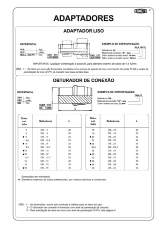 ALA 18x10
ADAPTADORES
ADAPTADOR LISO
ALA Aço
REFERÊNCIA:
Referência: AL
Material da conexão: “A” - aço
Diâm. externo do lado maior: 18 mm.
Diâm. externo do lado menor: 10mm.
EXEMPLO DE ESPECIFICAÇÃO:
ALC
MALI...-AG-PH
Latão
Inox
OBS.: 1 - As dimensões acima são nominais e válidas para os itens em aço.
2 - O obturador de conexão é fornecido com anel de penetração já cravado.
3 - Para solicitação de itens em inox com anel de penetração AI PH, vide página 4.
Dimensões em milímetros.
Diamêtros externos de tubos preferenciais, por motivos técnicos e comerciais.
OBTURADOR DE CONEXÃO
OBA 22
OBA Aço
REFERÊNCIA:
Referência:OB
Material da conexão: “A” - aço
Diâm. externo do tubo: 22 mm
EXEMPLO DE ESPECIFICAÇÃO:
OBC
OBI
Latão
Inox
OBS.: 1 - Os itens em inox são fornecidos montados com porcas de aperto de inox com banho de prata PI AG e anéis de
penetração de inox AI PH já cravado nas duas pontas lisas.
IMPORTANTE: Qualquer combinação é possível, para diâmetro externo de tubos de 4 a 42mm.
Diâm.
ext.
tubo
Referência L
4
5
6
6,4
9,5
10
12
12,7
14
15
16
OB... 4
OB... 5
OB... 6
OB... 6,4
OB... 8
OB... 9,5
OB...10
OB...12
OB...12,7
OB...14
OB...15
OB...16
20
20
25
25
25
25
25
25
25
25
25
30
Diâm.
ext.
tubo
Referência L
18
19
20
22
25
25,4
28
30
32
35
38
42
OB...18
OB...19
OB...20
OB...22
OB...25
OB...25,4
OB...28
OB...30
OB...32
OB...35
OB...38
OB...42
30
30
32
32
35
35
35
35
35
35
40
42
8
81
 