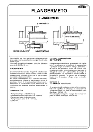 FLANGERMETO
FLANGERMETO
São conexões que visam atender as solicitações de altas
pressões onde se necessita trabalhar com grandes diâmetros
de tubulações.
Disponível para efetuar ligações a tubos de diâmetros
externos de 50, 65 e 80 mm.
FUNCIONAMENTO
O funcionamento das conexões Flangermeto estão baseadas
no mesmo princípio dos demais produtos Ermeto, ou seja,
pela penetração controlada de um anel de alta dureza por
sobre o diâmetro externo do tubo.
Ao apertar uniformemente os 3 parafusos de cabeça
sextavada interna, a flange de aperto desloca o anel de
penetração através do cônico de deslizamento, cravando-o
na superfície da parede externa do tubo, formando um friso
circuferencial que assegura a perfeita estanqueidade do
sistema.
CONFIGURAÇÕES
- Flangermeto Dupla (União tubo-tubo)
- Flangermeto Macho (Rosca NPT, BSP e Métrica).
- Flangermeto Solda (União tubo-solda)
- Flangermeto em forma de Te , Cotovelo,
Curva (135º).
PRESSÕES E TEMPERATURAS
DE UTILIZAÇÃO
A faixa de pressão de utilização recomendada é de 0 a 250
kg/cm² , considerando-se um coeficiente de segurança igual
a quatro em relação a resistência a tração do material.
No caso de alta temperatura (acima de 100ºC) e fortes
choques de pressão, recomenda-se reduzir a pressão de
utilização de acordo com o gráfico de fator de correção de
pressão da página 5. É importante o uso de suportes ou
abraçadeiras nos tubo , de maneira que as conexões
fiquem livres de qualquer esforço, cargas ou tensões
adicionais.
MATERIAIS E
TRATAMENTOS SUPERFICIAIS
Os componentes são produzidos em aço carbono e recebem
tratamento superficial de fosfatização de acordo com SAE
J514 APR80, resiste a 32 horas de ensaio de Névoa Salina
(Salt Spray) ASTM B 117.
Para solicitação, montagem e intalação das mesmas, bem
como as demais informações, consulte-nos.
97
 