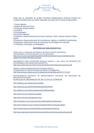 Estas são as atividades do projeto Conexões Regenerativas Urbanas focadas em
medidas Ecoeficientes que serão realizadas ao longo dos 24 meses programados:
1.Horta orgânica
2.Coleta de água de chuva
3.Produção de germinados
4.Culinária
5.Compostagem
6.Compras coletivas
7.Pesquisa e Desenvolvimento de novos materiais, tintas, resinas naturais e fibras
têxteis
8.Pesquisa e Desenvolvimento de manufaturas, objetos e mobiliário Ecoeficientes
9.Pesquisa e Desenvolvimento de processos de reciclagem de materiais
10.Pesquisa, orientação e prototipagem
REFERÊNCIAS BIBLIOGRÁFICAS
Roteiro para a Localização dos Objetivos de Desenvolvimento Sustentável:
Implementação e Acompanhamento no nível subnacional
http://www.br.undp.org/content/brazil/pt/home/library/ods/roteiro-para-a-localizacao-dos-
objetivos-de-desenvolvimento-sust.html
DOCUMENTO PARA DISCUSSÃO Mudança climática e crise hídrica OS DESAFIOS DA
GOVERNANÇA DAS ÁGUAS NAS BACIAS PCJ
http://www.agenciapcj.org.br/docs/ecocuencas/documento-discussao-portugues.pdf
MANUAL PARA ELABORAÇÃO DE ESTUDOS PARA O
LICENCIAMENTO COM AVALIAÇÃO DE IMPACTO AMBIENTAL
http://licenciamento.cetesb.sp.gov.br/cetesb/documentos/Manual-DD-217-14.pdf
DEPARTAMENTO ESTADUAL DE DEPARTAMENTO ESTADUAL DE PROTEÇÃO DE
RECURSOS NATURAIS
ftp://ftp.sp.gov.br/_ftpcomitepcj/CT-SA_Ata_16_Ord_03_21-06-06.pdf
http://cetesb.sp.gov.br/agencias-da-cetesb/
http://cetesb.sp.gov.br/licenciamentoambiental/cartilhas/
http://cetesb.sp.gov.br/licenciamentoambiental/downloads/
http://www.mma.gov.br/apoio-a-projetos
http://www.mma.gov.br/programas-mma
http://campinas.sp.gov.br/governo/meio-ambiente/plano-hidricos.php
http://www.campinas.sp.gov.br/governo/seplama/planos-locais-de-gestao/
https://mapas.ibge.gov.br/tematicos/fauna-ameacada-de-extincao
http://www.agenciapcj.org.br/docs/ecocuencas/documento-discussao-portugues.pdf
 