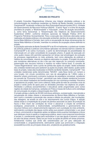 RESUMO DO PROJETO
O projeto Conexões Regenerativas Urbanas visa integrar atividades práticas e de
conscientização de moradores residentes no Distrito de Barão Geraldo, município de
Campinas/SP, localizado na Bacia dos Rios Piracicaba/Capivari/Jundiaí (PCJ), Unidade
de Gerenciamento de Recursos Hídricos-URGH5. O tema “Água” é a linha de atuação
prioritária do projeto; a “Biodiversidade” e “Educação”, linhas de atuação secundárias,
e, como tema transversal, a “Disseminação dos Objetivos de Desenvolvimento
Sustentável (ODS)”, conforme diretrizes opcionais da Seleção Pública 2018 do
Programa Petrobras Socioambiental. Para a execução das diretrizes elencadas serão
realizadas atividades práticas e de educação ambiental, plantios de espécies nativas do
bioma Mata Atlântica e Cerrado, bem como a recuperação de áreas remanescentes do
bioma Mata Atlântica e Cerrado, inseridas no contexto da ocupação urbana definida no
projeto.
A população estimada de Barão Geraldo/SP é de 55 mil habitantes, e poderá ser modelo
de políticas públicas e práticas comunitárias aplicadas nos demais bairros e distritos de
Campinas/SP e de outros municípios, a partir da demonstração de possibilidades de
intervenção em um setor consolidado de ocupação urbana. A opção de execução em
vinte quatro meses (24) permitirá apresentar em tempo real amostragem de evolução
de processos regenerativos no meio ambiente, bem como alterações de práticas e
hábitos da comunidade, visando os objetivos elencados no projeto. O projeto irá propor
aos moradores alternativas no dia a dia que irão repercutir no consumo consciente,
preservação dos recursos hídricos e impacto na malha hídrica local. O conceito de
“Casas Regenerativas” será o ponto de partida das ações do projeto. Serão sorteadas
dez unidades residenciais para sediarem as ações do projeto; além destas, quatro serão
base do projeto, todas elas localizadas no Distrito de Barão Geraldo, Campinas/SP. Tais
unidades residenciais serão denominadas “NAVES”, cada Nave tendo um número e
uma função. Um círculo concêntrico com raio de abrangência de 1.000m sobre o
desenho urbano promoverá a primeira mudança de paradigma conceitual, remetendo
ao conceito de “Economia Circular”, permitindo que cada unidade residencial funcione
como uma célula irradiadora de transformações em sua vizinhança imediata. Parceiros
e apoiadores do projeto, bem como coletivos; farão parte da rede de conexões vivas do
projeto e serão ponto de apoio para as atividades previstas nos objetivos do projeto.
Atividades e práticas socioambientais e educativas serão programadas para outras
regiões da cidade de Campinas, sediadas em Polos e Casas de Cultura como estratégia
de comunicação do projeto e disseminação dos ODS.
O projeto almeja o plantio de 50.000 indivíduos arbóreos, a preservação, manutenção e
recuperação de matas ciliares e remanescentes do Bioma Mata Atlântica e Cerrado,
bem como o combate e prevenção das causas e efeitos da poluição, das inundações,
das estiagens, da erosão do solo e do assoreamento dos cursos d'água. A adoção
destas áreas e a implantação do projeto de plantios associado ao plano de proteção da
fauna e flora visam dar condições de iniciar e alavancar a criação de corredores
ecológicos, preservando a biodiversidade, compatibilizando o gerenciamento dos
recursos hídricos com o desenvolvimento regional e com a proteção do meio ambiente,
estimulando a proteção das águas contra ações que possam comprometer o uso atual
e futuro, promovendo e integrando ações na defesa contra eventos hidrológicos críticos
que ofereçam riscos à saúde e à segurança pública, assim como prejuízos econômicos
e sociais; e, coordenando ações para racionalizar o uso das águas e prevenir a erosão
do solo nas áreas urbanas. Optou-se por iniciar as ações de plantio em áreas próximas,
fortalecendo núcleos que ainda são caracterizados por um grau adequado de
conectividade e, progressivamente, estimulando ações que promovam a integração
ecossistêmica entre as principais áreas-alvo, ampliando-as gradativamente.
 