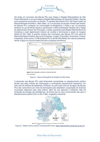 Há ainda um município das Bacias PCJ que integra a Região Metropolitana de São
Paulo (Mairiporã), e um que integra a Região Metropolitana de Sorocaba (Salto). Apenas
cinco pequenos municípios da porção 15 paulista das Bacias PCJ não fazem parte da
Macrometrópole Paulista e, além deles, os 5 municípios da porção mineira das bacias.
As Bacias PCJ começam na microrregião da Bragantina, a leste e por um pequeno
território do sul de Minas Gerais e atravessam a Macrometrópole Paulista até a região
do Aglomerado Urbano de Piracicaba, a oeste, passando pela Região Metropolitana de
Campinas e pelo Aglomerado Urbano de Jundiaí e terminando a oeste na margem
direita do Rio Tietê. A grande maioria dos municípios das Bacias PCJ faz parte da
Macrometrópole Paulista, tais como Campinas, Jundiaí, Piracicaba, Americana, Limeira,
Indaiatuba, entre outros. O PIB da Bacia PCJ é de R$ 248 bilhões em valores presentes,
sendo a água um recurso essencial para a pujança econômica.
Figura 4 - Bacia Hidrográfica do Estado de São Paulo
A demanda nas Bacias PCJ está fortemente concentrada no abastecimento público
devido aos altos índices de urbanização e contingente populacional expressivo, em
torno de 5,6 milhões de habitantes. Portanto, os usos mais comuns da água nas Bacias
PCJ são consuntivos por meio de derivações para abastecer a população de diversos
municípios dispersos pela rede hídrica, além de uso agrícola e industrial. Não há
produção de energia por hidrelétricas, de forma que os usos concorrentes são para o
abastecimento público (PCJ e Alto Tietê), irrigação e industrial.
Figura 5 - Malha hídrica urbana, Campinas/SP Fonte: https://planodiretor.campinas.sp.gov.br
 