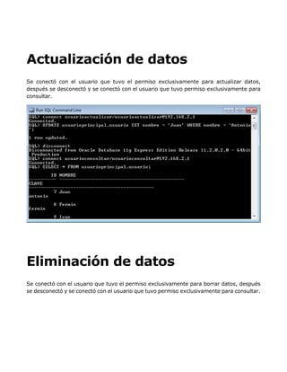 Actualización de datos
Se conectó con el usuario que tuvo el permiso exclusivamente para actualizar datos,
después se desconectó y se conectó con el usuario que tuvo permiso exclusivamente para
consultar.
Eliminación de datos
Se conectó con el usuario que tuvo el permiso exclusivamente para borrar datos, después
se desconectó y se conectó con el usuario que tuvo permiso exclusivamente para consultar.
 