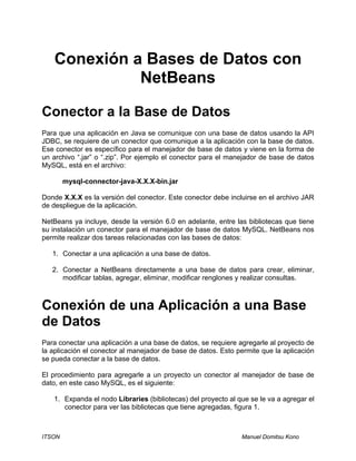 ITSON Manuel Domitsu Kono
Conexión a Bases de Datos con
NetBeans
Conector a la Base de Datos
Para que una aplicación en Java se comunique con una base de datos usando la API
JDBC, se requiere de un conector que comunique a la aplicación con la base de datos.
Ese conector es específico para el manejador de base de datos y viene en la forma de
un archivo “.jar” o “.zip”. Por ejemplo el conector para el manejador de base de datos
MySQL, está en el archivo:
mysql-connector-java-X.X.X-bin.jar
Donde X.X.X es la versión del conector. Este conector debe incluirse en el archivo JAR
de despliegue de la aplicación.
NetBeans ya incluye, desde la versión 6.0 en adelante, entre las bibliotecas que tiene
su instalación un conector para el manejador de base de datos MySQL. NetBeans nos
permite realizar dos tareas relacionadas con las bases de datos:
1. Conectar a una aplicación a una base de datos.
2. Conectar a NetBeans directamente a una base de datos para crear, eliminar,
modificar tablas, agregar, eliminar, modificar renglones y realizar consultas.
Conexión de una Aplicación a una Base
de Datos
Para conectar una aplicación a una base de datos, se requiere agregarle al proyecto de
la aplicación el conector al manejador de base de datos. Esto permite que la aplicación
se pueda conectar a la base de datos.
El procedimiento para agregarle a un proyecto un conector al manejador de base de
dato, en este caso MySQL, es el siguiente:
1. Expanda el nodo Libraries (bibliotecas) del proyecto al que se le va a agregar el
conector para ver las bibliotecas que tiene agregadas, figura 1.
 
