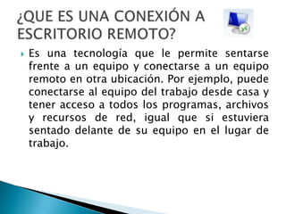 Es una tecnología que le permite sentarse frente a un equipo y conectarse a un equipo remoto en otra ubicación. Por ejemplo, puede conectarse al equipo del trabajo desde casa y tener acceso a todos los programas, archivos y recursos de red, igual que si estuviera sentado delante de su equipo en el lugar de trabajo. ¿QUE ES UNA CONEXIÓN A ESCRITORIO REMOTO?