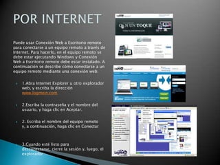 Puede usar Conexión Web a Escritorio remoto para conectarse a un equipo remoto a través de Internet. Para hacerlo, en el equipo remoto se debe estar ejecutando Windows y Conexión Web a Escritorio remoto debe estar instalado. A continuación se describe cómo conectarse a un equipo remoto mediante una conexión web:1.Abra Internet Explorer u otro explorador web, y escriba la dirección www.logmein.com2.Escriba la contraseña y el nombre del usuario, y haga clic en Aceptar.2. Escriba el nombre del equipo remoto y, a continuación, haga clic en Conectar3.Cuando esté listo para desconectarse, cierre la sesión y, luego, el exploradorPOR INTERNET