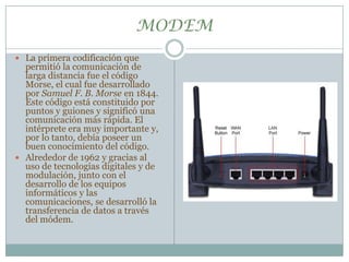 MODEMLa primera codificación que permitió la comunicación de larga distancia fue el código Morse, el cual fue desarrollado por Samuel F. B. Morse en 1844. Este código está constituido por puntos y guiones y significó una comunicación más rápida. El intérprete era muy importante y, por lo tanto, debía poseer un buen conocimiento del código. Alrededor de 1962 y gracias al uso de tecnologías digitales y de modulación, junto con el desarrollo de los equipos informáticos y las comunicaciones, se desarrolló la transferencia de datos a través del módem. 