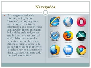 NavegadorUn navegador web o de Internet, en inglés un "browser", es un programa que permite visualizar la información que contiene una página web (que es un página de los sitios en la red, ya sea esta la Internet o en una red local). Además son usados para visualizar archivos que utilicen el mismo formato de los documentos en la Internet (e incluso hoy en día permiten visualizar prácticamente todo tipo de documentos).