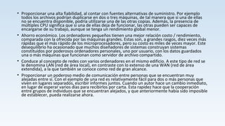 • Proporcionar una alta fiabilidad, al contar con fuentes alternativas de suministro. Por ejemplo
todos los archivos podrían duplicarse en dos o tres máquinas, de tal manera que si una de ellas
no se encuentra disponible, podría utilizarse una de las otras copias. Además, la presencia de
múltiples CPU significa que si una de ellas deja de funcionar, las otras pueden ser capaces de
encargarse de su trabajo, aunque se tenga un rendimiento global menor.
• Ahorro económico. Los ordenadores pequeños tienen una mejor relación costo / rendimiento,
comparada con la ofrecida por las máquinas grandes. Estas son, a grandes rasgos, diez veces más
rápidas que el más rápido de los microprocesadores, pero su costo es miles de veces mayor. Este
desequilibrio ha ocasionado que muchos diseñadores de sistemas construyan sistemas
constituidos por poderosos ordenadores personales, uno por usuario, con los datos guardados
una o más máquinas que funcionan como servidor de archivo compartido.
• Conduce al concepto de redes con varios ordenadores en el mismo edificio. A este tipo de red se
le denomina LAN (red de área local), en contraste con lo extenso de una WAN (red de área
extendida), a la que también se conoce como red de gran alcance.
• Proporcionar un poderoso medio de comunicación entre personas que se encuentran muy
alejadas entre sí. Con el ejemplo de una red es relativamente fácil para dos o más personas que
viven en lugares separados, escribir informes juntos. Cuando un autor hace un cambio inmediato,
en lugar de esperar varios días para recibirlos por carta. Esta rapidez hace que la cooperación
entre grupos de individuos que se encuentran alejados, y que anteriormente había sido imposible
de establecer, pueda realizarse ahora.
 