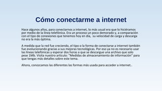 Cómo conectarme a internet
Hace algunos años, para conectarnos a internet, lo más usual era que lo hiciéramos
por medio de la línea telefónica. Era un proceso un poco demorado y, a comparación
con el tipo de conexiones que tenemos hoy en día, su velocidad de carga y descarga
no era la más óptima.
A medida que la red fue creciendo, el tipo o la forma de conectarse a internet también
fue evolucionando gracias a sus mejoras tecnológicas. Por eso ya no es necesario usar
las líneas telefónicas y esperar dos horas a que se descargue una archivo que solo
pese 1Mb. Visita nuestro artículo: "Medidas de almacenamiento de información" para
que tengas más detalles sobre este tema.
Ahora, conozcamos las diferentes las formas más usada para acceder a internet..
 