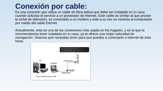 Conexión por cable:
Es una conexión que utiliza un cable de fibra óptica que debe ser instalado en tu casa
cuando solicitas el servicio a un proveedor de internet. Este cable es similar al que provee
la señal de televisión, es conectado a un módem y este a su vez se conecta al computador
por medio del cable Eternet.
Actualmente, esta es una de las conexiones más usada en los hogares, y es la que te
recomendamos tener instalada en tu casa, ya te ofrece una mejor velocidad de
navegación. Veamos qué necesitas tener para que puedas a conectarte a internet de esta
foma:
 