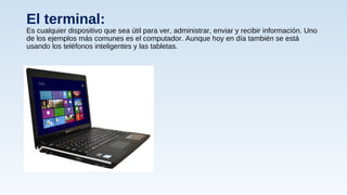 El terminal:
Es cualquier dispositivo que sea útil para ver, administrar, enviar y recibir información. Uno
de los ejemplos más comunes es el computador. Aunque hoy en día también se está
usando los teléfonos inteligentes y las tabletas.
 