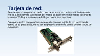 Tarjeta de red:
Permite que el computador pueda conectarse a una red de internet. La tarjeta de
red es la que permite la conexión por medio de cable ethernet o recibe la señal de
las redes Wi-Fi que están cerca del lugar donde te encuentras.
Gran parte de los computadores actuales tienen una tarjeta de red incorporada
dentro de su placa base, de no ser así puedes añadir una dentro de una ranura de
expansión.
 