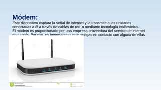 Módem:
Este dispositivo captura la señal de internet y la transmite a las unidades
conectadas a él a través de cables de red o mediante tecnología inalámbrica.
El módem es proporcionado por una empresa proveedora del servicio de internet
en tu país. Por eso, es importante que te pongas en contacto con alguna de ellas
 
