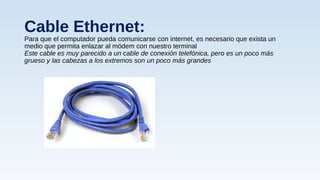 Cable Ethernet:
Para que el computador pueda comunicarse con internet, es necesario que exista un
medio que permita enlazar al módem con nuestro terminal
Este cable es muy parecido a un cable de conexión telefónica, pero es un poco más
grueso y las cabezas a los extremos son un poco más grandes
 