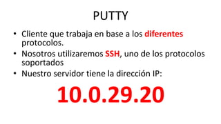 PUTTY
• Cliente que trabaja en base a los diferentes
protocolos.
• Nosotros utilizaremos SSH, uno de los protocolos
soportados
• Nuestro servidor tiene la dirección IP:
10.0.29.20
 