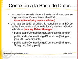 Conexión a la Base de Datos La conexión se establece a través del driver, que se carga en ejecución mediante el método:  Class.forName(String nombredelDriver) Una vez cargado el driver, la conexión a la BD se realiza invocando a alguno de los siguientes métodos de la clase  java.sql.DriverManager  : public static Connection getConnection(String url) public static Connection getConnection(String url, java.util.Properties info)  public static Connection getConnection(String url, String usr, String pwd)  Visita   FIEC Novedades y aplicaciones  FIEC 