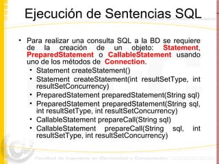 Ejecución de Sentencias SQL Para realizar una consulta SQL a la BD se requiere de la creación de un objeto:  Statement ,  PreparedStatement  o  CallableStatement  usando uno de los métodos de  Connection . Statement createStatement() Statement createStatement(int resultSetType, int resultSetConcurrency) PreparedStatement preparedStatement(String sql) PreparedStatement preparedStatement(String sql, int resultSetType, int resultSetConcurrency) CallableStatement prepareCall(String sql)  CallableStatement prepareCall(String sql, int resultSetType, int resultSetConcurrency) 