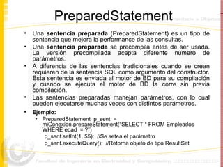 PreparedStatement Una  sentencia preparada  (PreparedStatement) es un tipo de sentencia que mejora la performance de las consultas.  Una  sentencia preparada  se precompila antes de ser usada. La versión precompilada acepta diferente número de parámetros. A diferencia de las sentencias tradicionales cuando se crean requieren de la sentencia SQL como argumento del constructor. Esta sentencia es enviada al motor de BD para su compilación y cuando se ejecuta el motor de BD la corre sin previa compilación.  Las sentencias preparadas manejan parámetros, con lo cual pueden ejecutarse muchas veces con distintos parámetros.   Ejemplo: PreparedStatement  p_sent  = miConexion.prepareStatement(“SELECT * FROM Empleados WHERE edad  = ?”) p_sent.setInt(1, 55);  //Se setea el parámetro p_sent.executeQuery();  //Retorna objeto de tipo ResultSet 