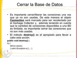 Cerrar la Base de Datos Es importante cerrar/liberar las conexiones una vez que ya no son usadas. De esta manera el objeto  Connection  será marcado para ser recolectado por el Garbage Collector y,  además teniendo en cuenta que la cantidad de conexiones disponibles a una BD es limitada, es importante cerrar las conexiones que no son más usadas. El método  destroy()  es el apropiado para llevar a cabo esta acción.  public void destroy()  { try { dbCon.close(); } catch (Exception e) {.... } } 
