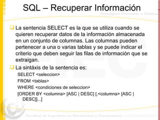 SQL – Recuperar Informaci ó n La sentencia SELECT es la que se utiliza cuando se quieren recuperar datos de la información almacenada en un conjunto de columnas. Las columnas pueden pertenecer a una o varias tablas y se puede indicar el criterio que deben seguir las filas de información que se extraigan.  La sint á xis de la sentencia es: SELECT <seleccion>  FROM <tablas>  WHERE <condiciones de seleccion>  [ORDER BY <columna> [ASC | DESC] [,<columna> [ASC | DESC]]...]  