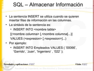 SQL – Almacenar Informaci ó n La sentencia INSERT se utiliza cuando se quieren insertar filas de información en las columnas.  La sint á xis de la sentencia es: INSERT INTO <nombre tabla>  [(<nombre columna> [,<nombre columna]...)]  VALUES (<expresion> [,<expresion>]...)  Por ejemplo: INSERT INTO Empleados VALUES ( ’00066’, ’Garrido’, ’Juan’, ’Ingeniero’ , ’022’ );  Visita   FIEC Novedades y aplicaciones  FIEC 