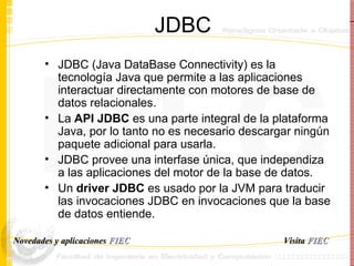 JDBC JDBC (Java DataBase Connectivity) es la tecnología Java que permite a las aplicaciones interactuar directamente con motores de base de datos relacionales. La  API JDBC  es una parte integral de la plataforma Java, por lo tanto no es necesario descargar ningún paquete adicional para usarla. JDBC provee una interfase única, que independiza a las aplicaciones del motor de la base de datos. Un  driver JDBC  es usado por la JVM para traducir las invocaciones JDBC en invocaciones que la base de datos entiende.  Visita   FIEC Novedades y aplicaciones  FIEC 